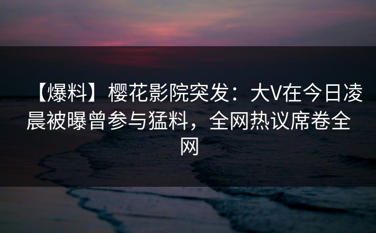【爆料】樱花影院突发：大V在今日凌晨被曝曾参与猛料，全网热议席卷全网