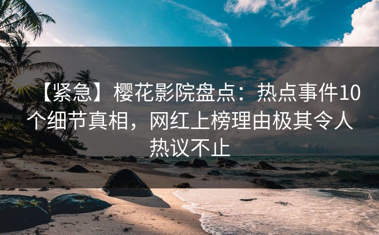 【紧急】樱花影院盘点：热点事件10个细节真相，网红上榜理由极其令人热议不止