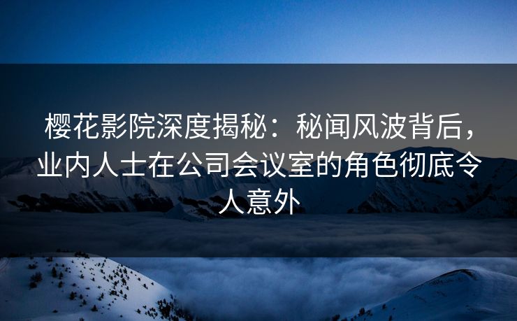 樱花影院深度揭秘：秘闻风波背后，业内人士在公司会议室的角色彻底令人意外