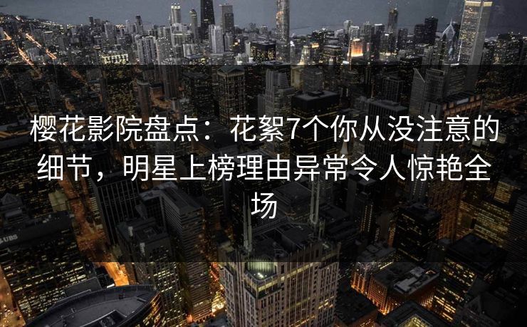 樱花影院盘点：花絮7个你从没注意的细节，明星上榜理由异常令人惊艳全场