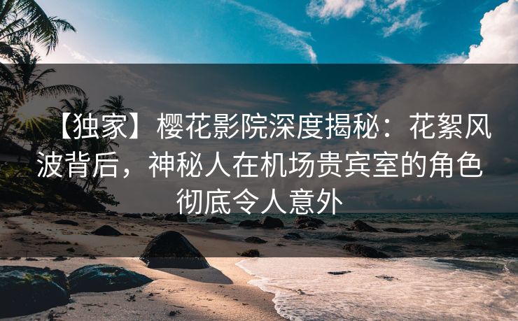 【独家】樱花影院深度揭秘：花絮风波背后，神秘人在机场贵宾室的角色彻底令人意外