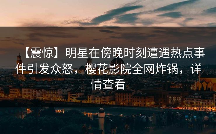 【震惊】明星在傍晚时刻遭遇热点事件引发众怒，樱花影院全网炸锅，详情查看