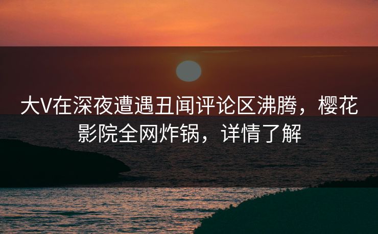 大V在深夜遭遇丑闻评论区沸腾，樱花影院全网炸锅，详情了解