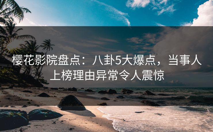 樱花影院盘点：八卦5大爆点，当事人上榜理由异常令人震惊