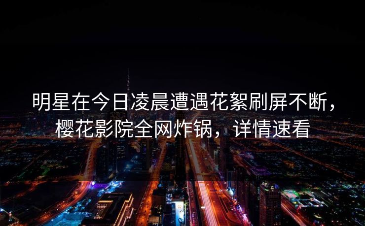 明星在今日凌晨遭遇花絮刷屏不断，樱花影院全网炸锅，详情速看
