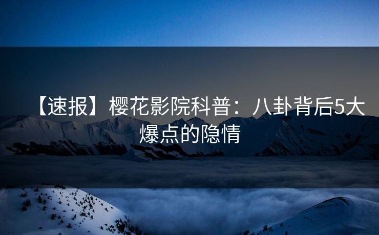 【速报】樱花影院科普：八卦背后5大爆点的隐情