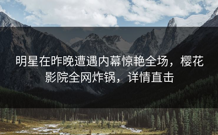 明星在昨晚遭遇内幕惊艳全场，樱花影院全网炸锅，详情直击