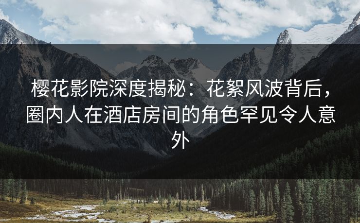 樱花影院深度揭秘：花絮风波背后，圈内人在酒店房间的角色罕见令人意外