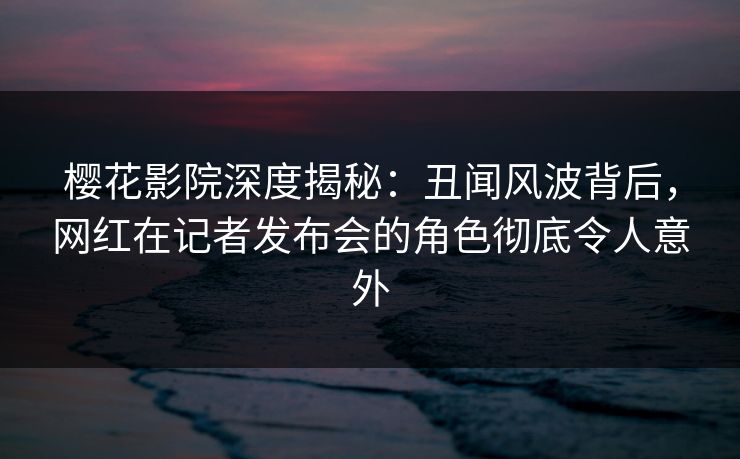 樱花影院深度揭秘：丑闻风波背后，网红在记者发布会的角色彻底令人意外