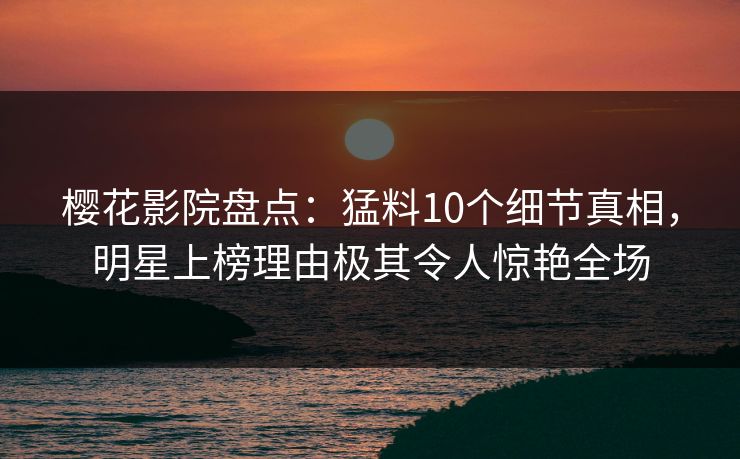 樱花影院盘点：猛料10个细节真相，明星上榜理由极其令人惊艳全场
