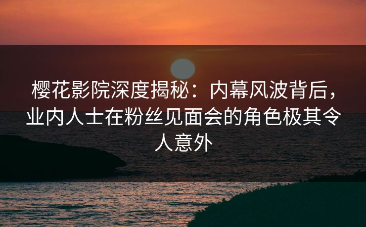 樱花影院深度揭秘：内幕风波背后，业内人士在粉丝见面会的角色极其令人意外