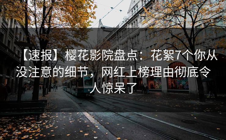 【速报】樱花影院盘点：花絮7个你从没注意的细节，网红上榜理由彻底令人惊呆了