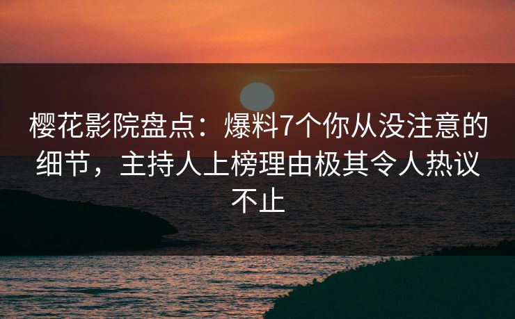 樱花影院盘点：爆料7个你从没注意的细节，主持人上榜理由极其令人热议不止