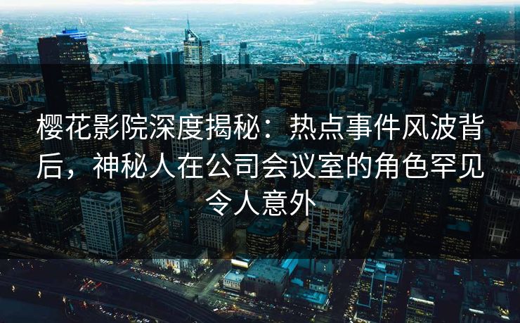 樱花影院深度揭秘：热点事件风波背后，神秘人在公司会议室的角色罕见令人意外