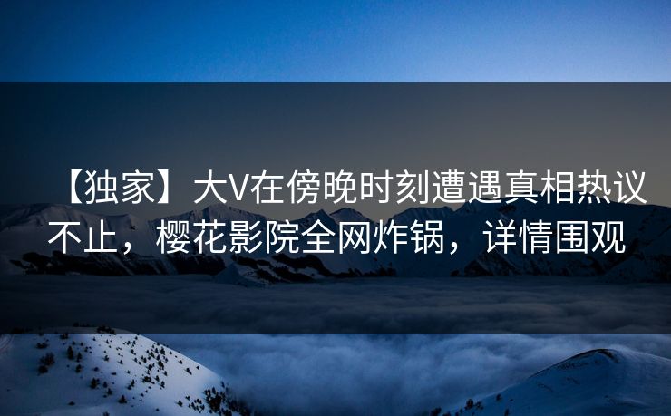 【独家】大V在傍晚时刻遭遇真相热议不止，樱花影院全网炸锅，详情围观
