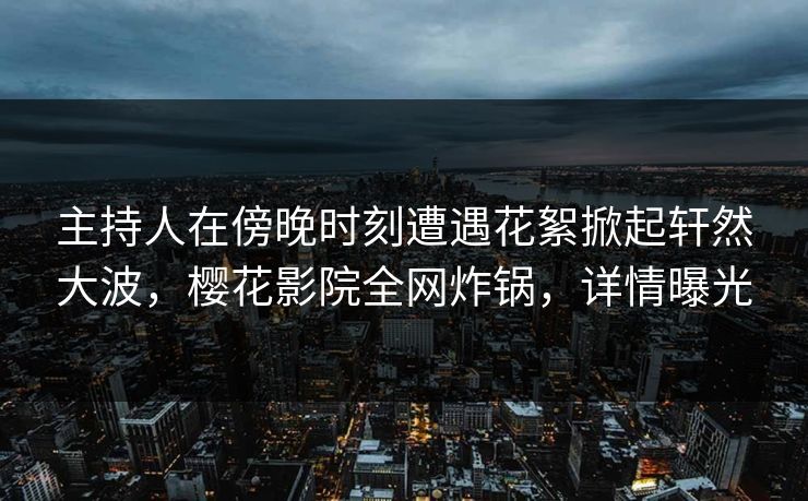 主持人在傍晚时刻遭遇花絮掀起轩然大波，樱花影院全网炸锅，详情曝光