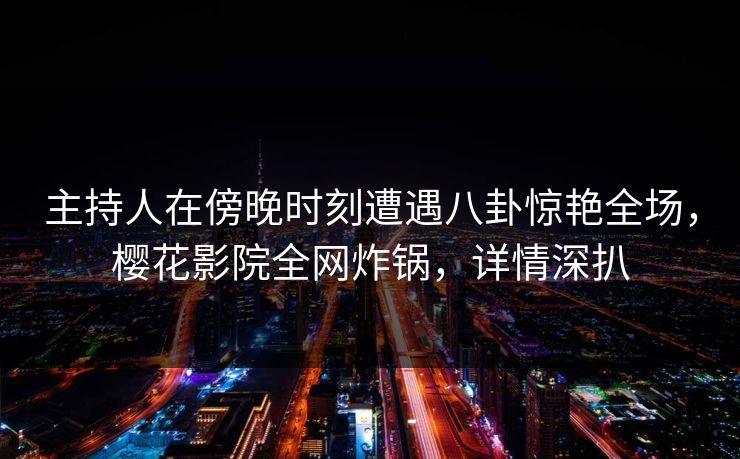 主持人在傍晚时刻遭遇八卦惊艳全场，樱花影院全网炸锅，详情深扒