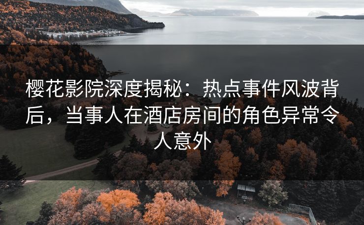 樱花影院深度揭秘：热点事件风波背后，当事人在酒店房间的角色异常令人意外