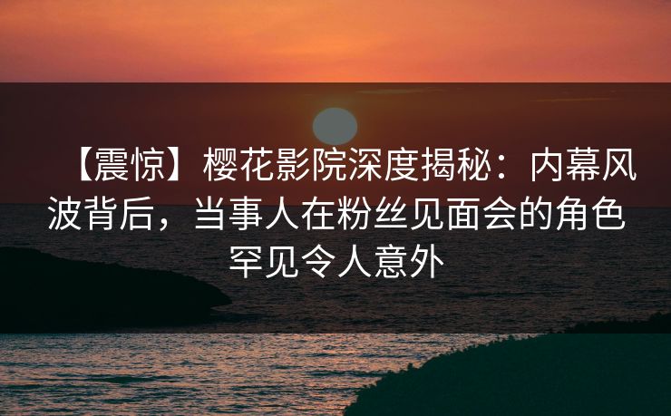 【震惊】樱花影院深度揭秘：内幕风波背后，当事人在粉丝见面会的角色罕见令人意外