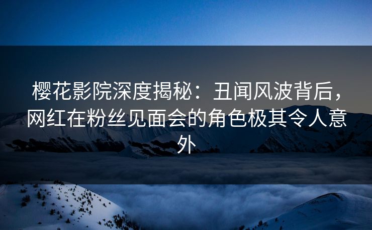 樱花影院深度揭秘：丑闻风波背后，网红在粉丝见面会的角色极其令人意外