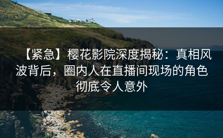 【紧急】樱花影院深度揭秘：真相风波背后，圈内人在直播间现场的角色彻底令人意外