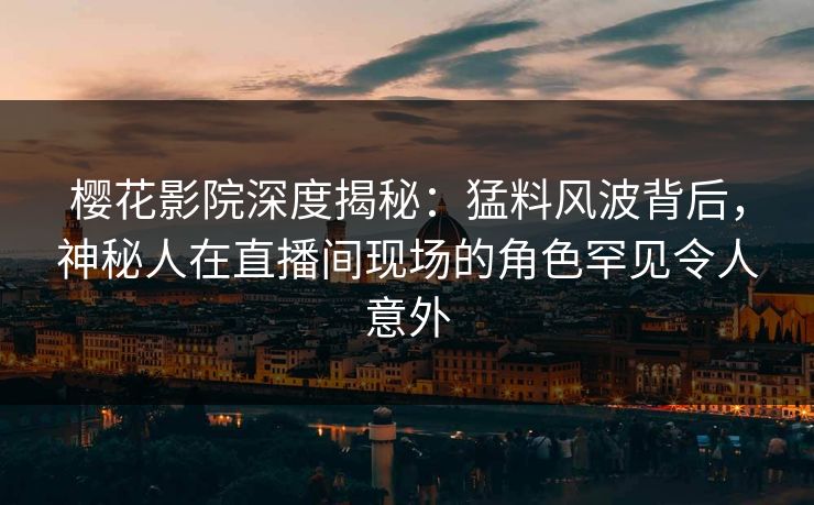 樱花影院深度揭秘：猛料风波背后，神秘人在直播间现场的角色罕见令人意外