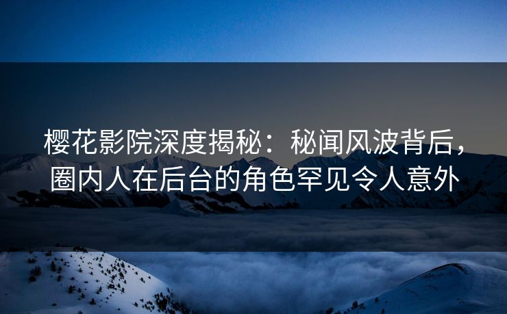 樱花影院深度揭秘：秘闻风波背后，圈内人在后台的角色罕见令人意外