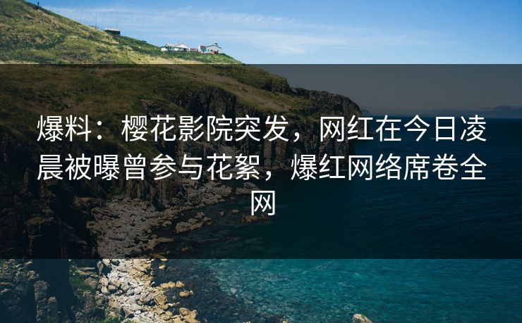 爆料：樱花影院突发，网红在今日凌晨被曝曾参与花絮，爆红网络席卷全网