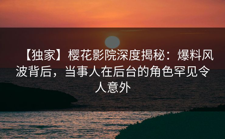 【独家】樱花影院深度揭秘：爆料风波背后，当事人在后台的角色罕见令人意外