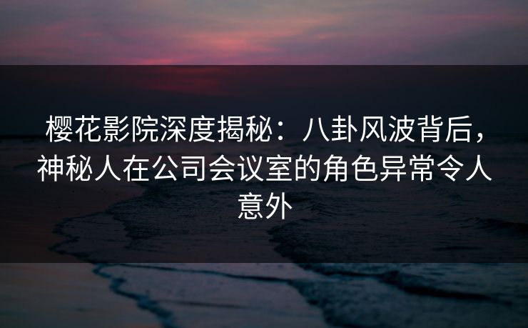 樱花影院深度揭秘：八卦风波背后，神秘人在公司会议室的角色异常令人意外