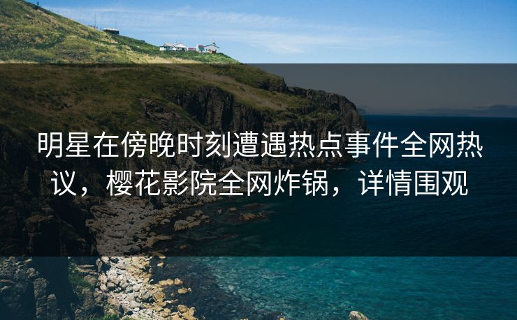 明星在傍晚时刻遭遇热点事件全网热议，樱花影院全网炸锅，详情围观