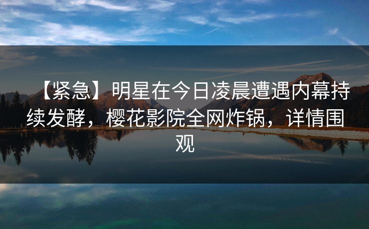 【紧急】明星在今日凌晨遭遇内幕持续发酵,樱花影院全网炸锅,详情围观