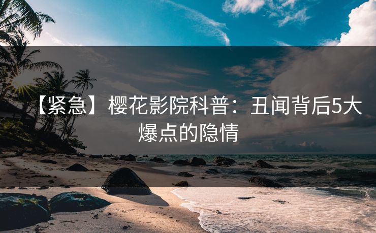 【紧急】樱花影院科普:丑闻背后5大爆点的隐情
