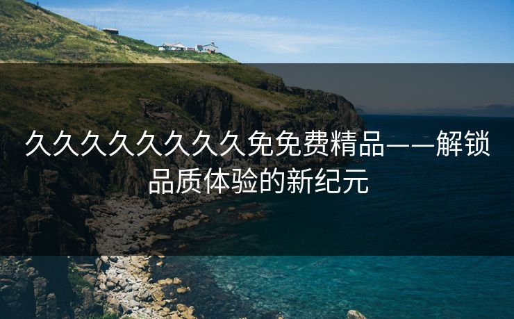 久久久久久久久久免免费精品——解锁品质体验的新纪元