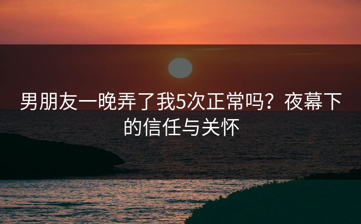 男朋友一晚弄了我5次正常吗？夜幕下的信任与关怀