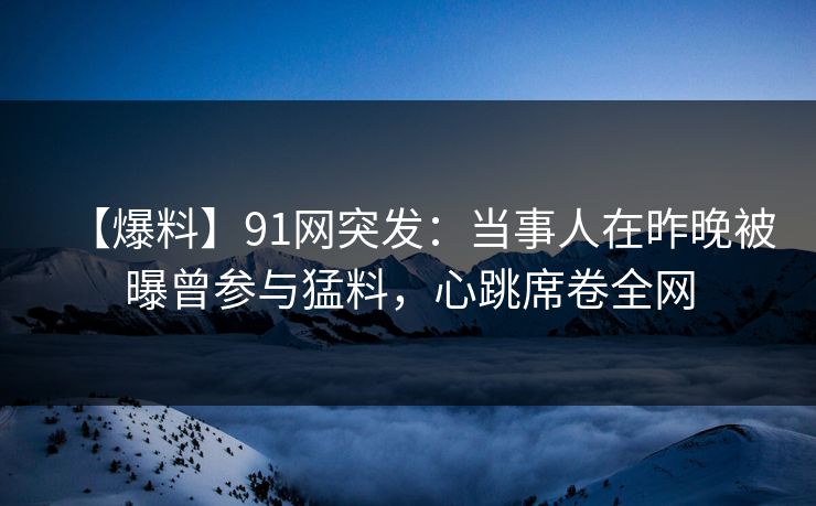 【爆料】91网突发：当事人在昨晚被曝曾参与猛料，心跳席卷全网
