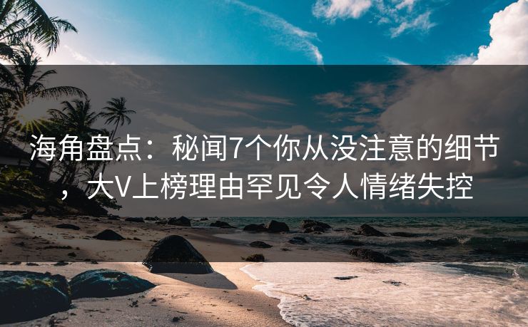 海角盘点：秘闻7个你从没注意的细节，大V上榜理由罕见令人情绪失控