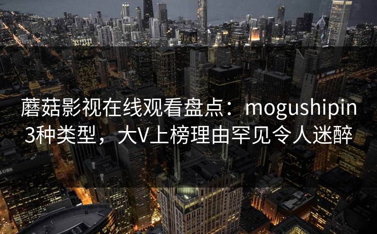 蘑菇影视在线观看盘点：mogushipin3种类型，大V上榜理由罕见令人迷醉