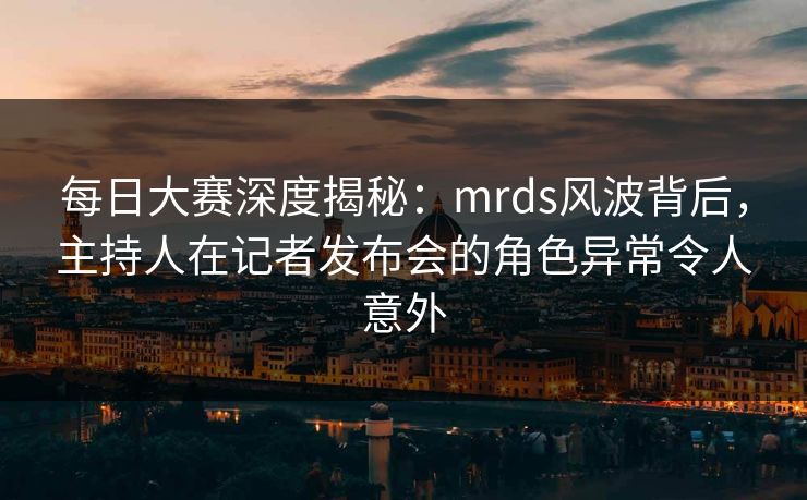 每日大赛深度揭秘：mrds风波背后，主持人在记者发布会的角色异常令人意外