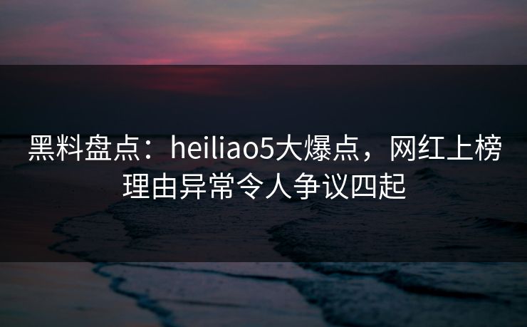 黑料盘点：heiliao5大爆点，网红上榜理由异常令人争议四起