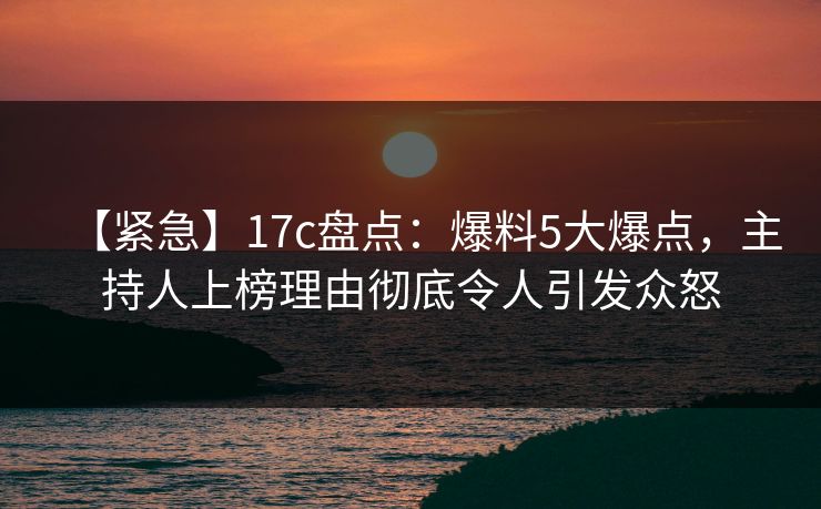【紧急】17c盘点：爆料5大爆点，主持人上榜理由彻底令人引发众怒