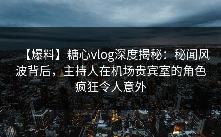 【爆料】糖心vlog深度揭秘：秘闻风波背后，主持人在机场贵宾室的角色疯狂令人意外