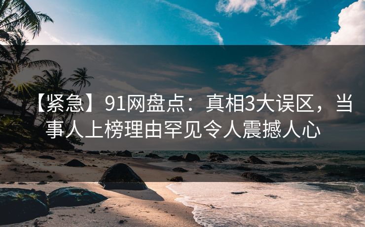 【紧急】91网盘点：真相3大误区，当事人上榜理由罕见令人震撼人心