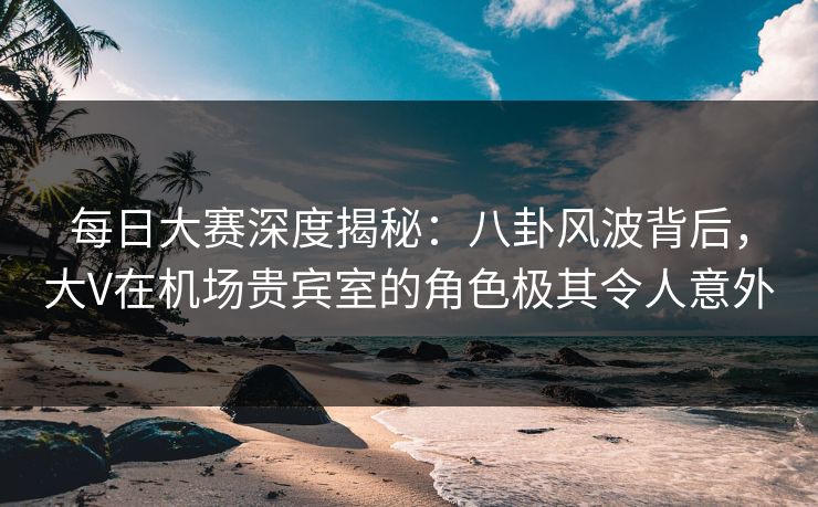 每日大赛深度揭秘：八卦风波背后，大V在机场贵宾室的角色极其令人意外