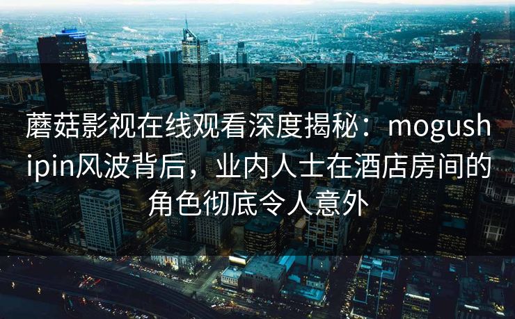 蘑菇影视在线观看深度揭秘：mogushipin风波背后，业内人士在酒店房间的角色彻底令人意外
