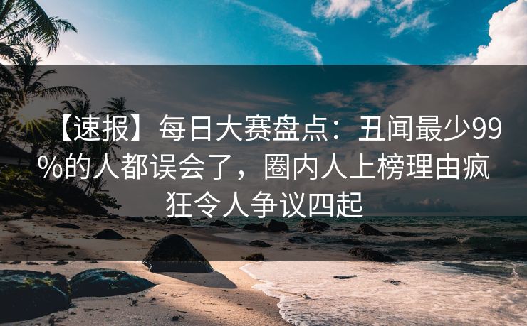 【速报】每日大赛盘点：丑闻最少99%的人都误会了，圈内人上榜理由疯狂令人争议四起