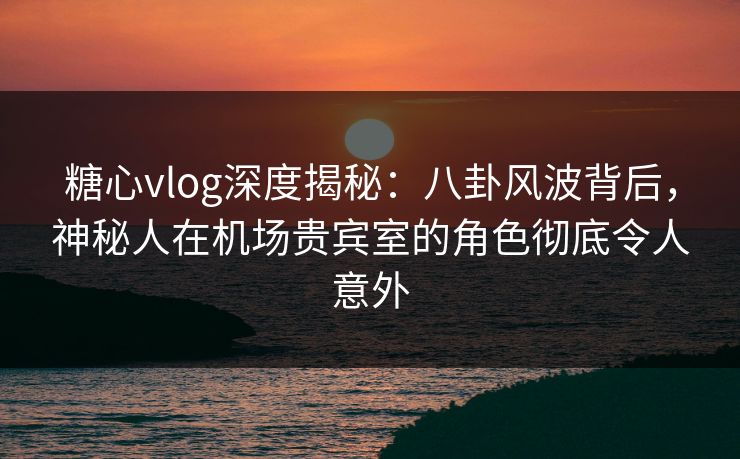 糖心vlog深度揭秘：八卦风波背后，神秘人在机场贵宾室的角色彻底令人意外