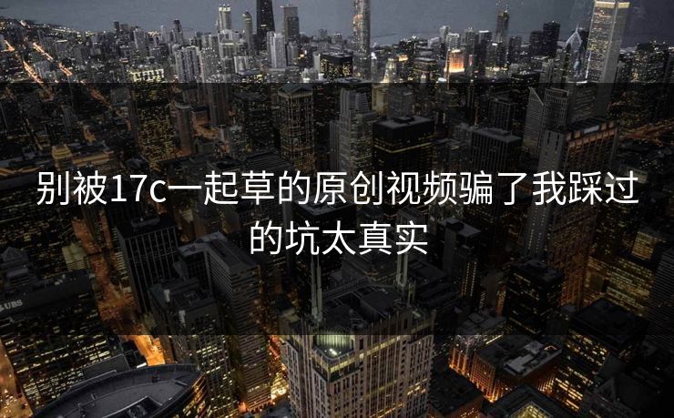 别被17c一起草的原创视频骗了我踩过的坑太真实