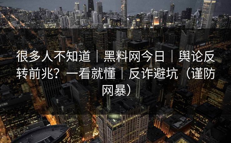 很多人不知道｜黑料网今日｜舆论反转前兆？一看就懂｜反诈避坑（谨防网暴）