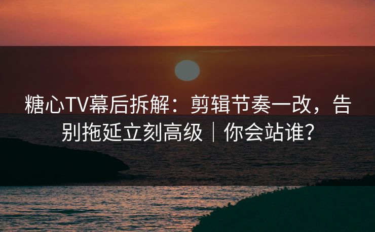 糖心TV幕后拆解：剪辑节奏一改，告别拖延立刻高级｜你会站谁？